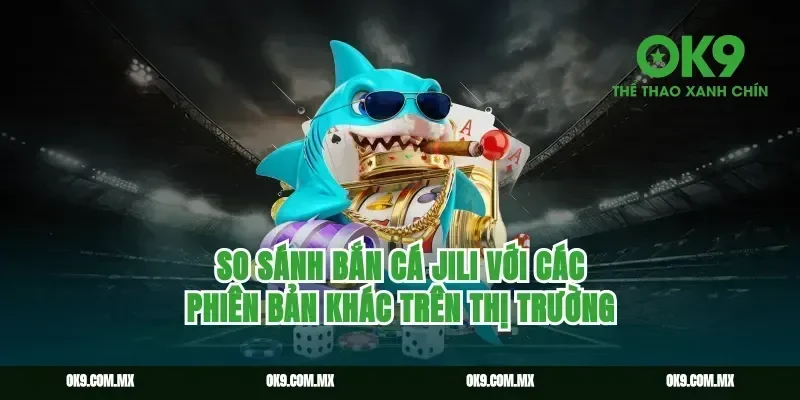 So sánh bắn cá Jili với các phiên bản khác trên thị trường